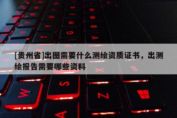 [貴州省]出圖需要什么測(cè)繪資質(zhì)證書，出測(cè)繪報(bào)告需要哪些資料