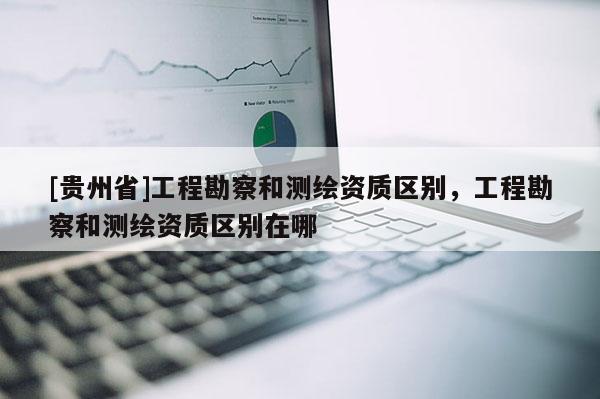 [貴州省]工程勘察和測(cè)繪資質(zhì)區(qū)別，工程勘察和測(cè)繪資質(zhì)區(qū)別在哪