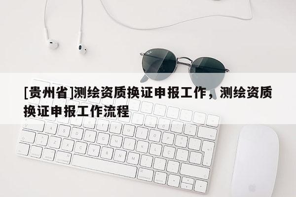 [貴州省]測繪資質(zhì)換證申報工作，測繪資質(zhì)換證申報工作流程