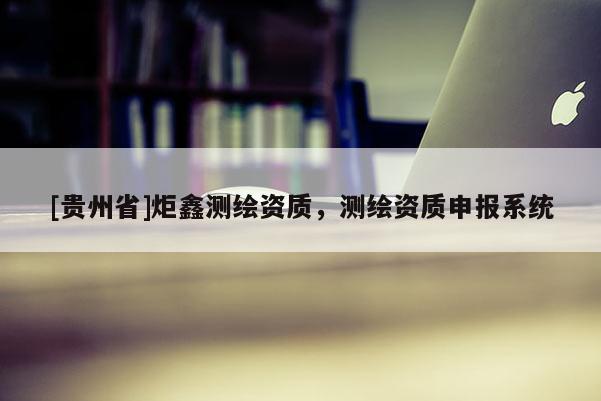 [貴州省]炬鑫測繪資質(zhì)，測繪資質(zhì)申報系統(tǒng)