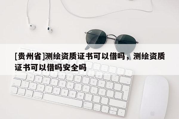 [貴州省]測繪資質(zhì)證書可以借嗎，測繪資質(zhì)證書可以借嗎安全嗎