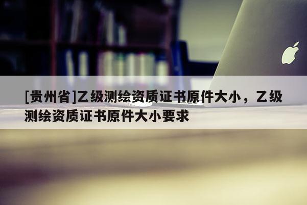 [貴州省]乙級(jí)測(cè)繪資質(zhì)證書(shū)原件大小，乙級(jí)測(cè)繪資質(zhì)證書(shū)原件大小要求