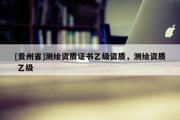 [貴州省]測繪資質(zhì)證書乙級資質(zhì)，測繪資質(zhì) 乙級