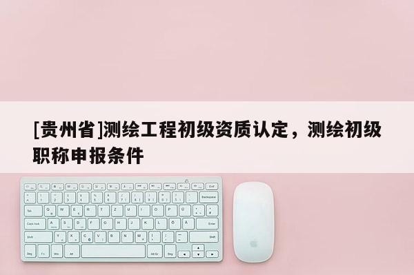 [貴州省]測繪工程初級資質(zhì)認(rèn)定，測繪初級職稱申報條件