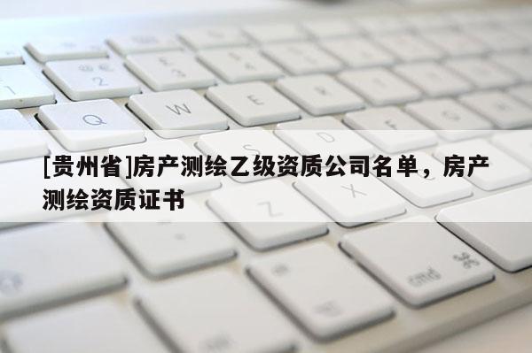 [貴州省]房產(chǎn)測(cè)繪乙級(jí)資質(zhì)公司名單，房產(chǎn)測(cè)繪資質(zhì)證書