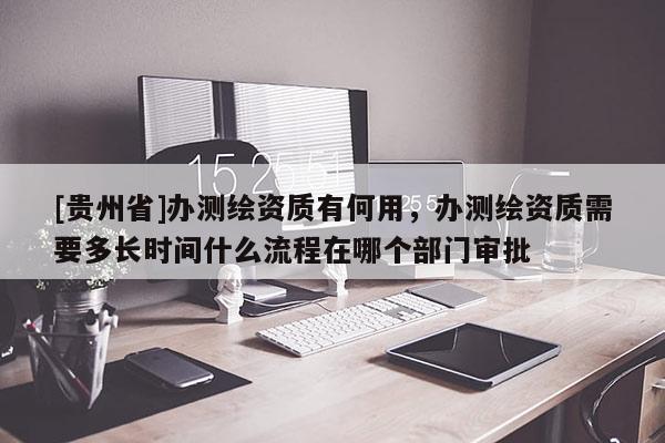[貴州省]辦測繪資質(zhì)有何用，辦測繪資質(zhì)需要多長時(shí)間什么流程在哪個(gè)部門審批