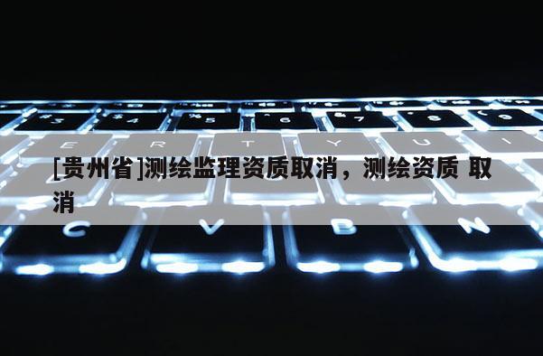 [貴州省]測繪監(jiān)理資質(zhì)取消，測繪資質(zhì) 取消
