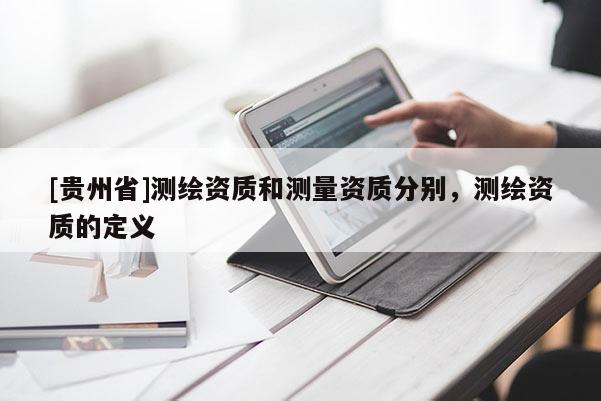 [貴州省]測(cè)繪資質(zhì)和測(cè)量資質(zhì)分別，測(cè)繪資質(zhì)的定義