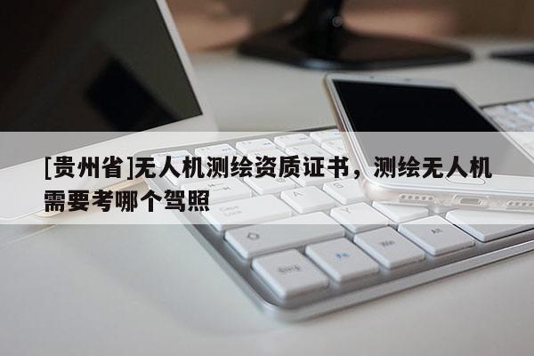 [貴州省]無人機(jī)測繪資質(zhì)證書，測繪無人機(jī)需要考哪個駕照