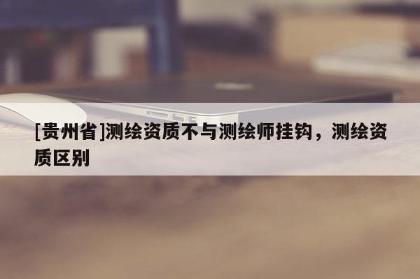 [貴州省]測繪資質(zhì)不與測繪師掛鉤，測繪資質(zhì)區(qū)別