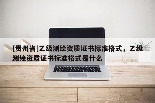 [貴州省]乙級測繪資質(zhì)證書標(biāo)準(zhǔn)格式，乙級測繪資質(zhì)證書標(biāo)準(zhǔn)格式是什么