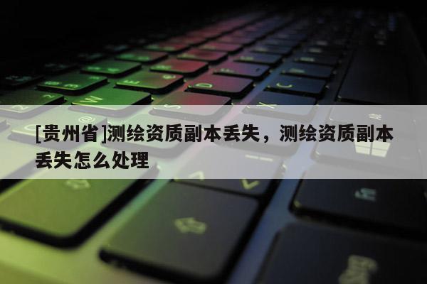 [貴州省]測繪資質(zhì)副本丟失，測繪資質(zhì)副本丟失怎么處理
