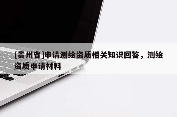 [貴州省]申請(qǐng)測(cè)繪資質(zhì)相關(guān)知識(shí)回答，測(cè)繪資質(zhì)申請(qǐng)材料