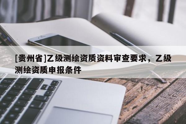 [貴州省]乙級測繪資質(zhì)資料審查要求，乙級測繪資質(zhì)申報(bào)條件