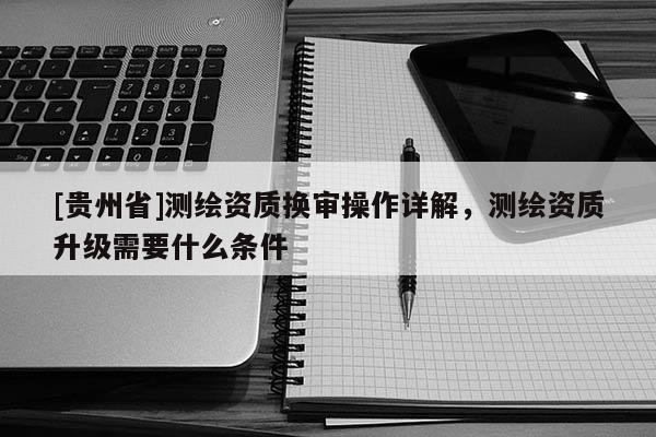 [貴州省]測繪資質(zhì)換審操作詳解，測繪資質(zhì)升級需要什么條件