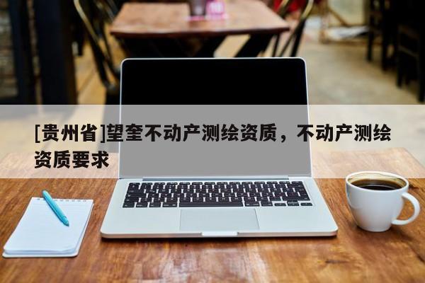 [貴州省]望奎不動(dòng)產(chǎn)測(cè)繪資質(zhì)，不動(dòng)產(chǎn)測(cè)繪資質(zhì)要求