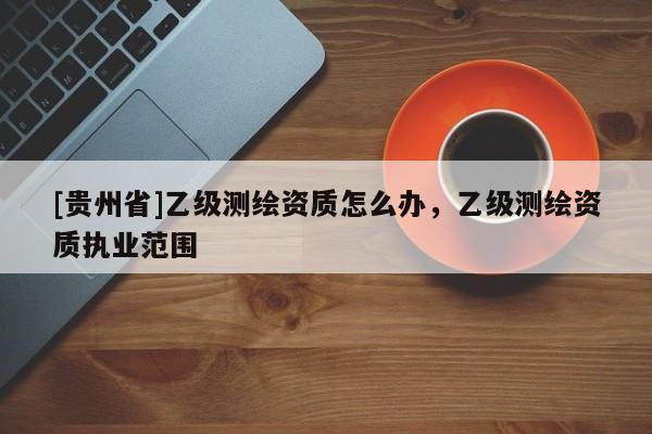 [貴州省]乙級(jí)測(cè)繪資質(zhì)怎么辦，乙級(jí)測(cè)繪資質(zhì)執(zhí)業(yè)范圍