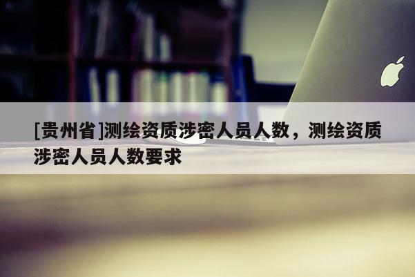 [貴州省]測(cè)繪資質(zhì)涉密人員人數(shù)，測(cè)繪資質(zhì)涉密人員人數(shù)要求