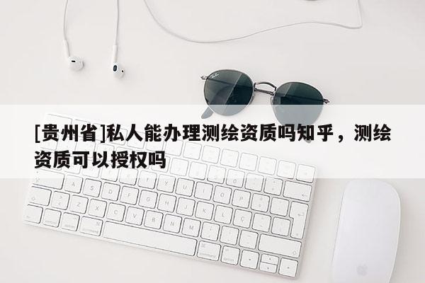 [貴州省]私人能辦理測繪資質(zhì)嗎知乎，測繪資質(zhì)可以授權(quán)嗎