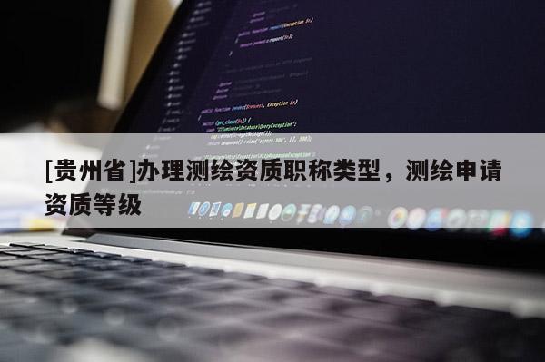 [貴州省]辦理測(cè)繪資質(zhì)職稱類型，測(cè)繪申請(qǐng)資質(zhì)等級(jí)
