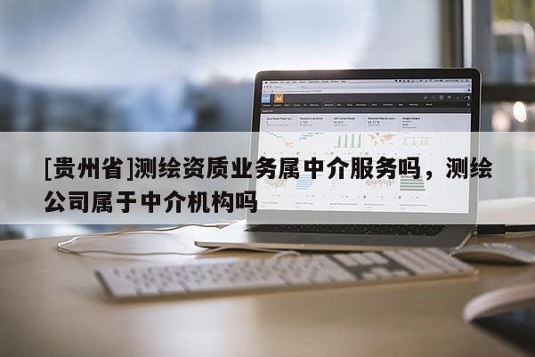 [貴州省]測繪資質(zhì)業(yè)務(wù)屬中介服務(wù)嗎，測繪公司屬于中介機(jī)構(gòu)嗎