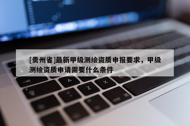 [貴州省]最新甲級測繪資質(zhì)申報要求，甲級測繪資質(zhì)申請需要什么條件