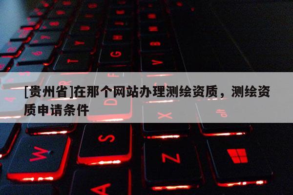 [貴州省]在那個網(wǎng)站辦理測繪資質(zhì)，測繪資質(zhì)申請條件