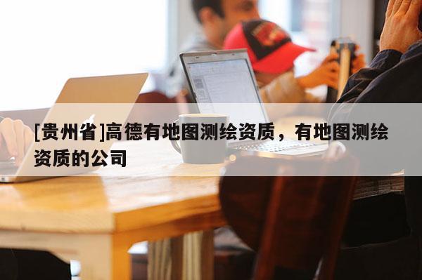 [貴州省]高德有地圖測(cè)繪資質(zhì)，有地圖測(cè)繪資質(zhì)的公司