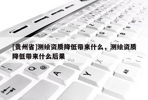 [貴州省]測繪資質(zhì)降低帶來什么，測繪資質(zhì)降低帶來什么后果