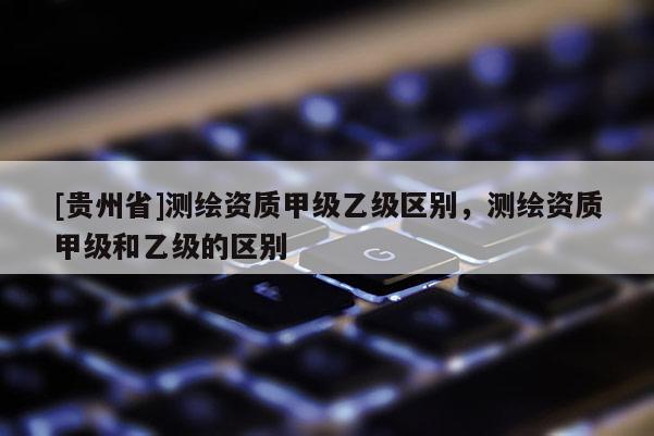 [貴州省]測(cè)繪資質(zhì)甲級(jí)乙級(jí)區(qū)別，測(cè)繪資質(zhì)甲級(jí)和乙級(jí)的區(qū)別