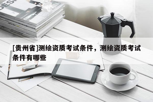 [貴州省]測繪資質(zhì)考試條件，測繪資質(zhì)考試條件有哪些