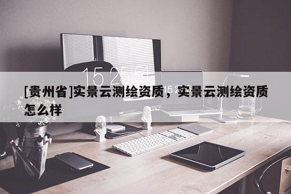 [貴州省]實景云測繪資質(zhì)，實景云測繪資質(zhì)怎么樣