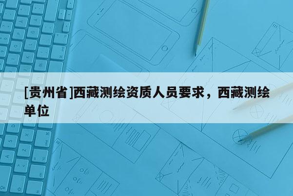 [貴州省]西藏測繪資質(zhì)人員要求，西藏測繪單位