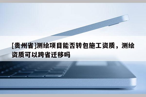 [貴州省]測(cè)繪項(xiàng)目能否轉(zhuǎn)包施工資質(zhì)，測(cè)繪資質(zhì)可以跨省遷移嗎