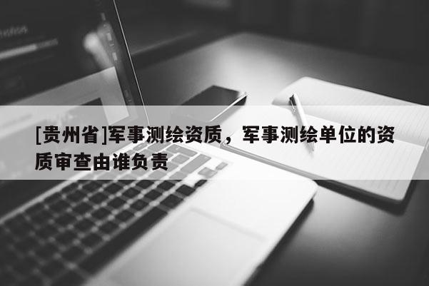 [貴州省]軍事測繪資質，軍事測繪單位的資質審查由誰負責
