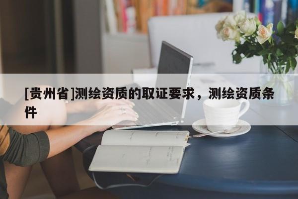 [貴州省]測繪資質(zhì)的取證要求，測繪資質(zhì)條件
