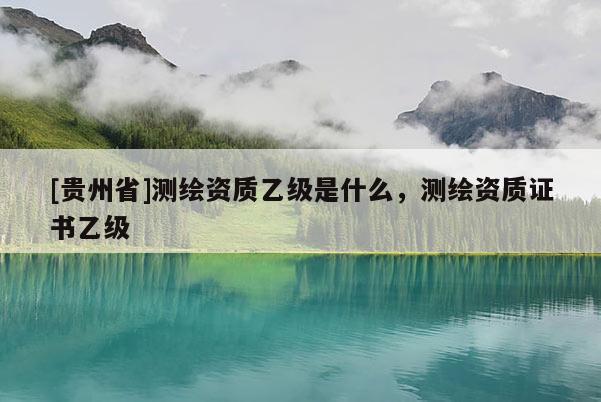 [貴州省]測繪資質乙級是什么，測繪資質證書乙級