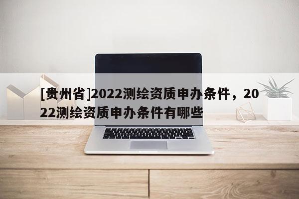 [貴州省]2022測繪資質(zhì)申辦條件，2022測繪資質(zhì)申辦條件有哪些