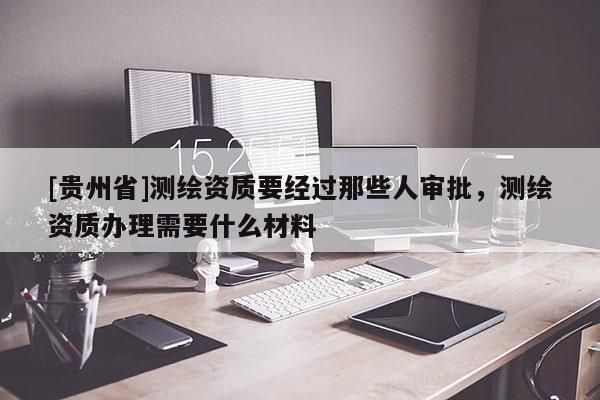 [貴州省]測繪資質(zhì)要經(jīng)過那些人審批，測繪資質(zhì)辦理需要什么材料