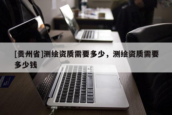 [貴州省]測(cè)繪資質(zhì)需要多少，測(cè)繪資質(zhì)需要多少錢