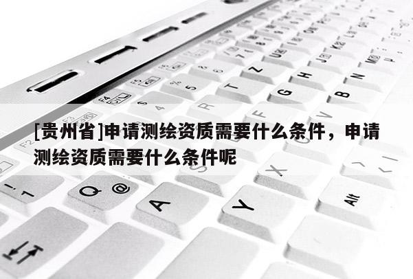 [貴州省]申請測繪資質(zhì)需要什么條件，申請測繪資質(zhì)需要什么條件呢
