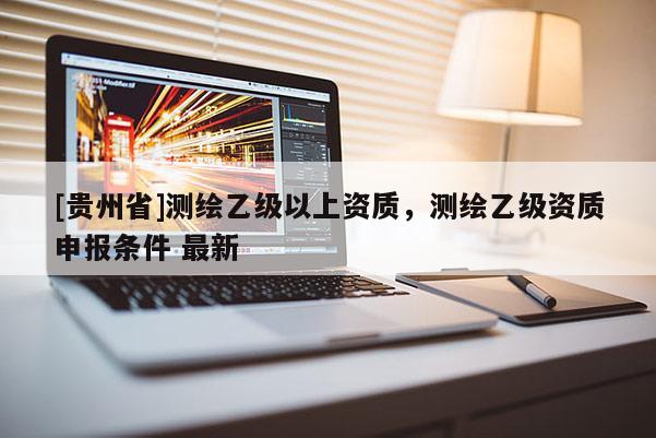 [貴州省]測(cè)繪乙級(jí)以上資質(zhì)，測(cè)繪乙級(jí)資質(zhì)申報(bào)條件 最新