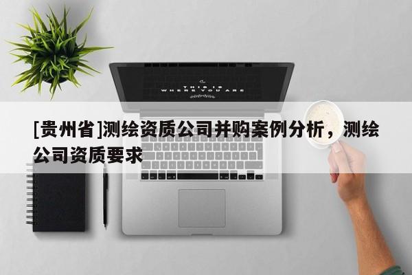[貴州省]測(cè)繪資質(zhì)公司并購案例分析，測(cè)繪公司資質(zhì)要求