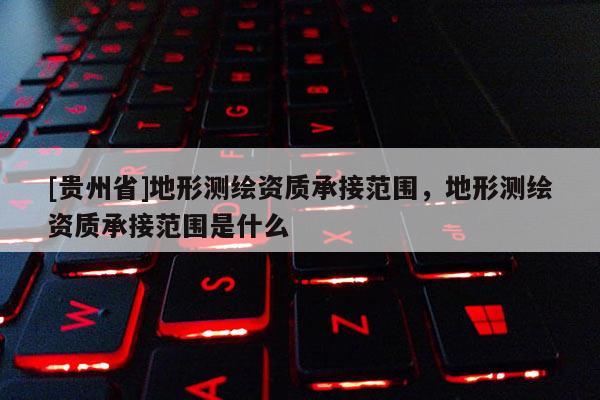 [貴州省]地形測(cè)繪資質(zhì)承接范圍，地形測(cè)繪資質(zhì)承接范圍是什么