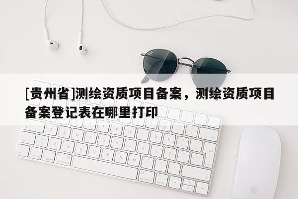 [貴州省]測(cè)繪資質(zhì)項(xiàng)目備案，測(cè)繪資質(zhì)項(xiàng)目備案登記表在哪里打印