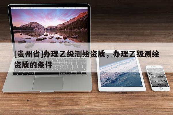 [貴州省]辦理乙級(jí)測繪資質(zhì)，辦理乙級(jí)測繪資質(zhì)的條件