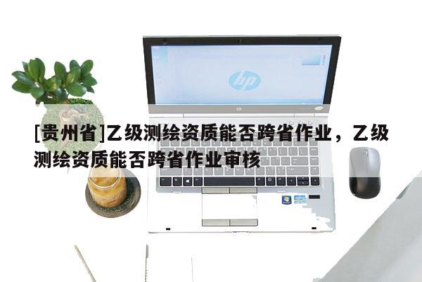 [貴州省]乙級測繪資質(zhì)能否跨省作業(yè)，乙級測繪資質(zhì)能否跨省作業(yè)審核