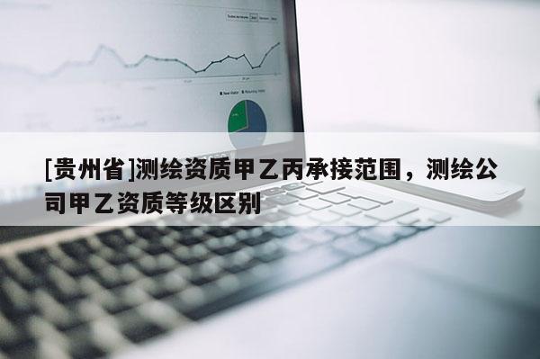 [貴州省]測繪資質(zhì)甲乙丙承接范圍，測繪公司甲乙資質(zhì)等級區(qū)別