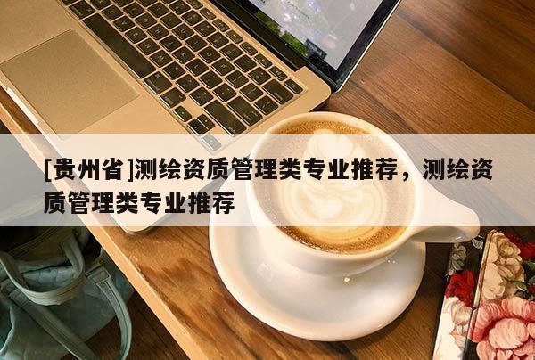 [貴州省]測繪資質(zhì)管理類專業(yè)推薦，測繪資質(zhì)管理類專業(yè)推薦