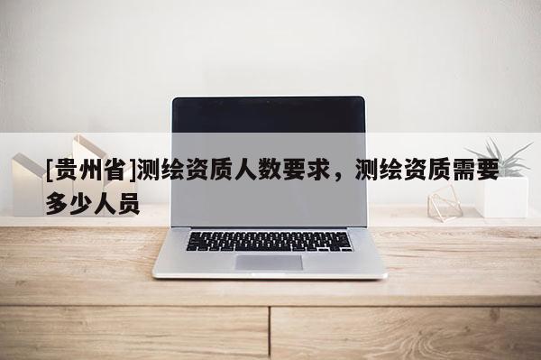 [貴州省]測(cè)繪資質(zhì)人數(shù)要求，測(cè)繪資質(zhì)需要多少人員